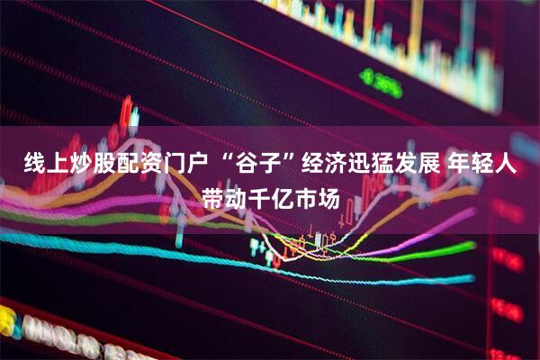 线上炒股配资门户 “谷子”经济迅猛发展 年轻人带动千亿市场