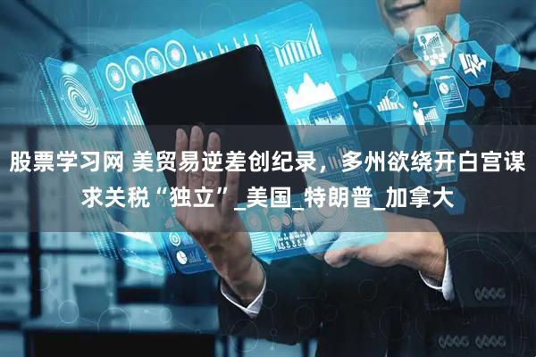 股票学习网 美贸易逆差创纪录，多州欲绕开白宫谋求关税“独立”_美国_特朗普_加拿大
