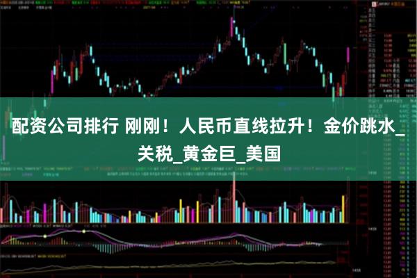配资公司排行 刚刚！人民币直线拉升！金价跳水_关税_黄金巨_美国