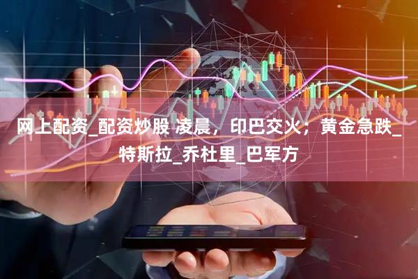 网上配资_配资炒股 凌晨，印巴交火；黄金急跌_特斯拉_乔杜里_巴军方