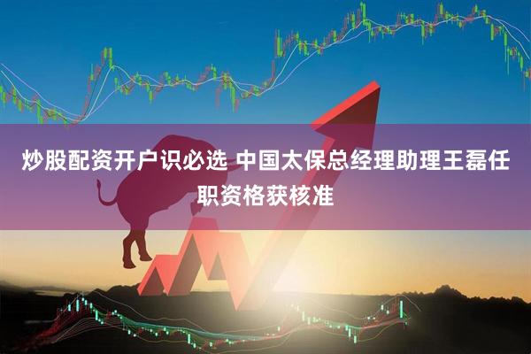 炒股配资开户识必选 中国太保总经理助理王磊任职资格获核准
