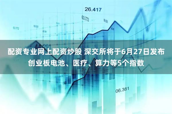 配资专业网上配资炒股 深交所将于6月27日发布创业板电池、医疗、算力等5个指数