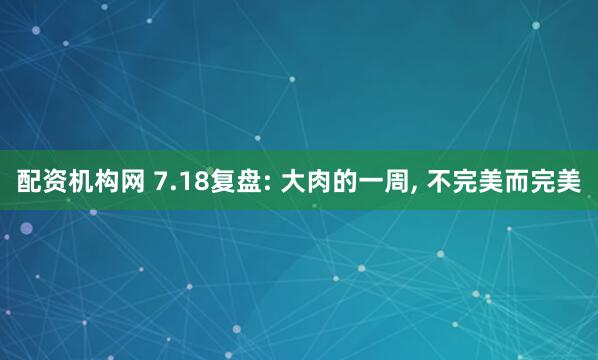 配资机构网 7.18复盘: 大肉的一周, 不完美而完美