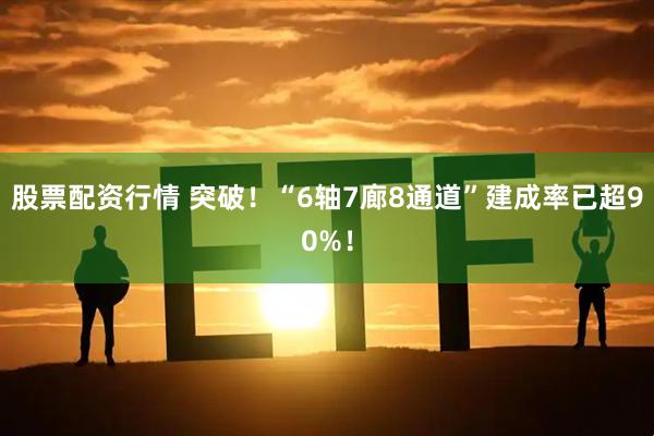 股票配资行情 突破！“6轴7廊8通道”建成率已超90%！