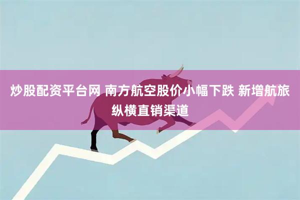 炒股配资平台网 南方航空股价小幅下跌 新增航旅纵横直销渠道