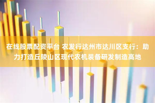 在线股票配资平台 农发行达州市达川区支行：助力打造丘陵山区现代农机装备研发制造高地
