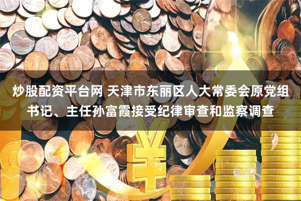 炒股配资平台网 天津市东丽区人大常委会原党组书记、主任孙富霞接受纪律审查和监察调查