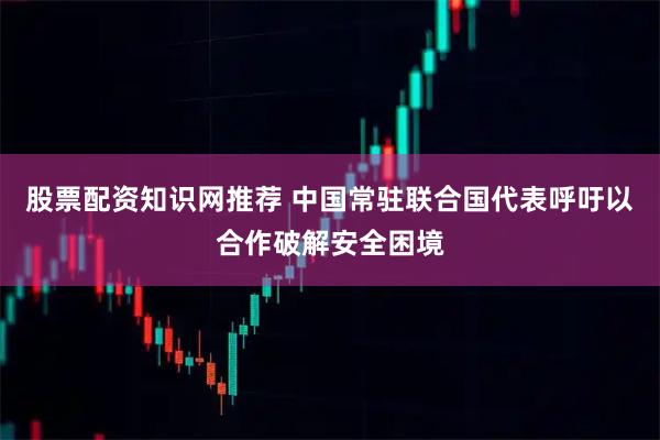 股票配资知识网推荐 中国常驻联合国代表呼吁以合作破解安全困境