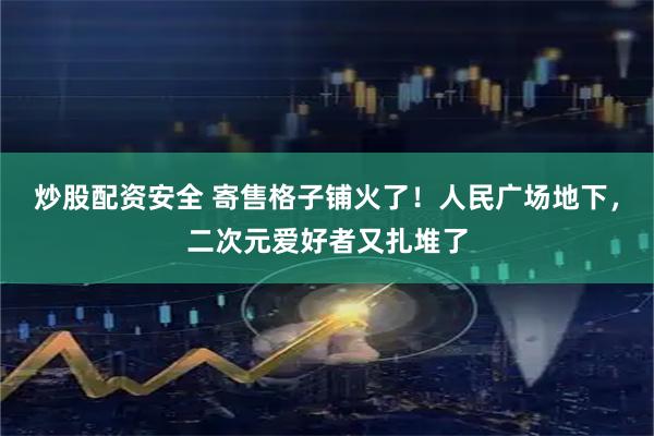 炒股配资安全 寄售格子铺火了！人民广场地下，二次元爱好者又扎堆了
