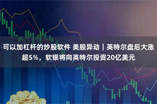 可以加杠杆的炒股软件 美股异动｜英特尔盘后大涨超5%，软银将向英特尔投资20亿美元