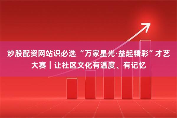 炒股配资网站识必选 “万家星光·益起精彩”才艺大赛｜让社区文化有温度、有记忆