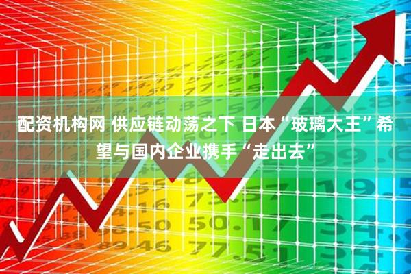 配资机构网 供应链动荡之下 日本“玻璃大王”希望与国内企业携手“走出去”