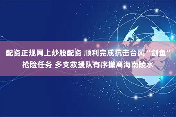 配资正规网上炒股配资 顺利完成抗击台风“剑鱼”抢险任务 多支救援队有序撤离海南陵水