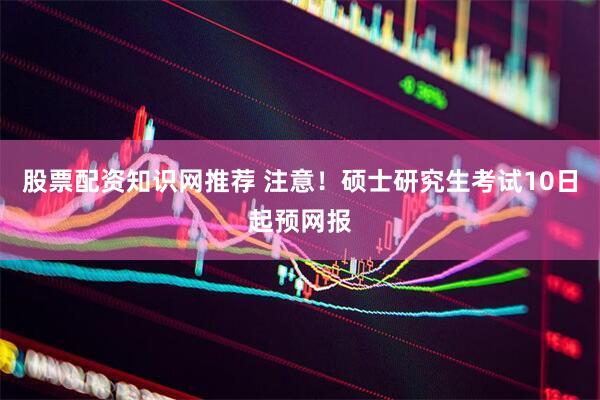股票配资知识网推荐 注意!硕士研究生考试10日起预网报