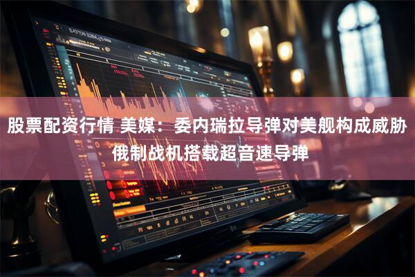 股票配资行情 美媒:委内瑞拉导弹对美舰构成威胁 俄制战机搭载超音速导弹