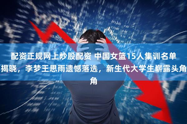 配资正规网上炒股配资 中国女篮15人集训名单揭晓,李梦王思雨遗憾落选,新生代大学生崭露头角