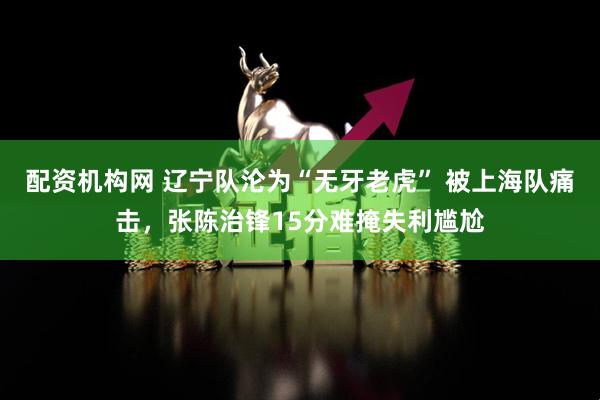 配资机构网 辽宁队沦为“无牙老虎” 被上海队痛击，张陈治锋15分难掩失利尴尬
